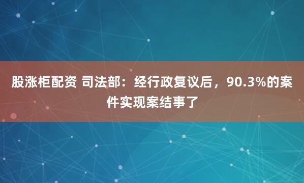 股涨柜配资 司法部：经行政复议后，90.3%的案件实现案结事了