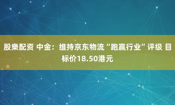股樂配资 中金：维持京东物流“跑赢行业”评级 目标价18.50港元
